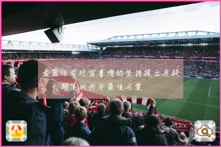 女篮传奇对宫鲁鸣的坚持提出质疑：长期集训并非最佳方案