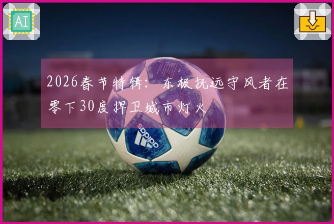 2026春节特辑：东极抚远守风者在零下30度捍卫城市灯火