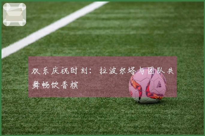 欢乐庆祝时刻：拉波尔塔与团队共舞畅饮香槟