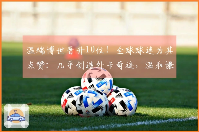 温瑞博世晋升10位！全球球迷为其点赞：几乎创造外卡奇迹，温和谦逊