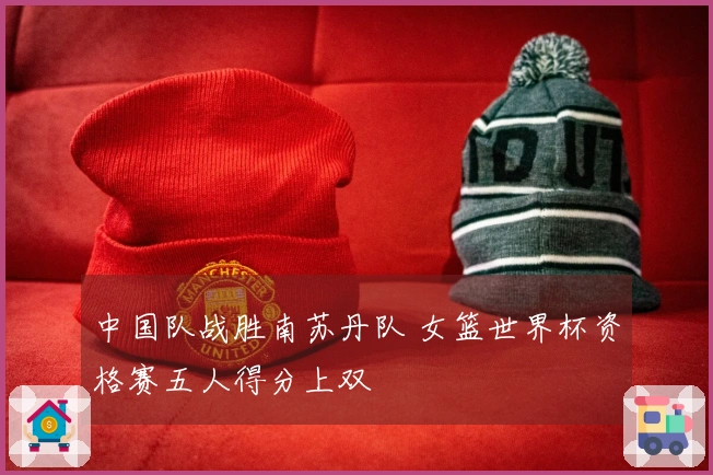 中国队战胜南苏丹队 女篮世界杯资格赛五人得分上双