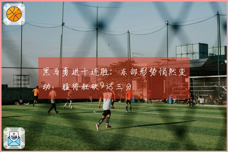 黑马勇进十连胜：东部形势悄然变动，猛将狂砍9记三分