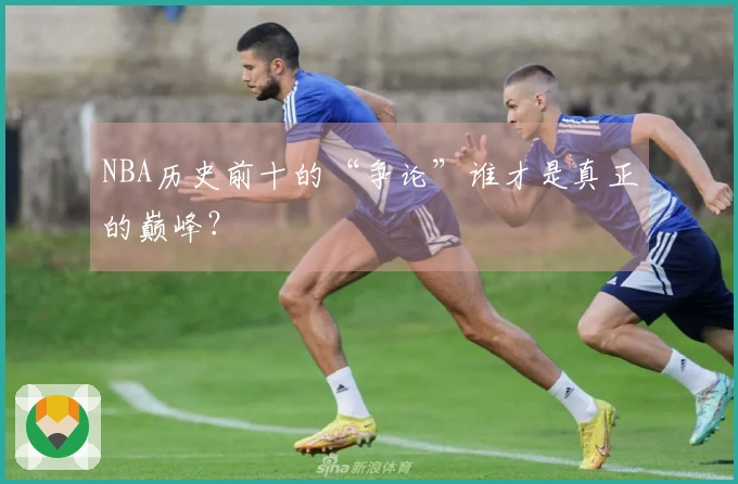 NBA历史前十的“争论”谁才是真正的巅峰？