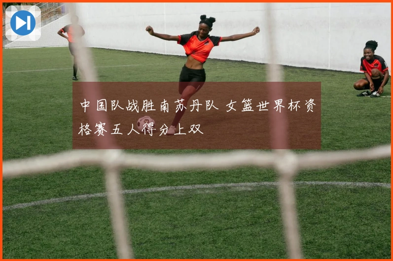 中国队战胜南苏丹队 女篮世界杯资格赛五人得分上双
