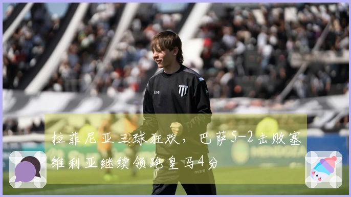 拉菲尼亚三球狂欢，巴萨5-2击败塞维利亚继续领跑皇马4分