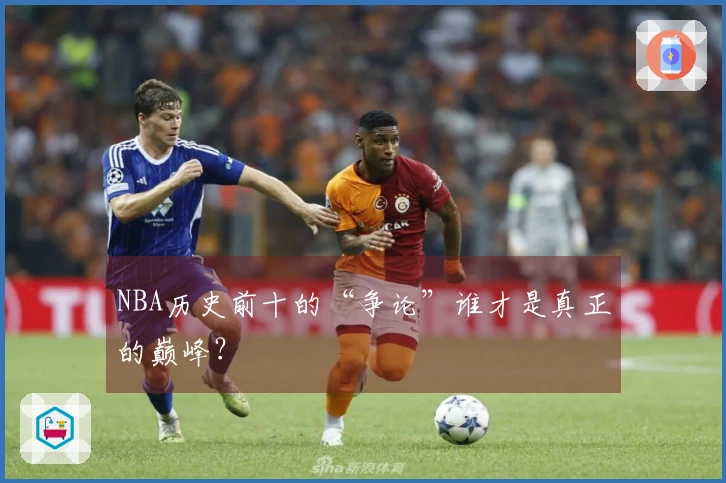 NBA历史前十的“争论”谁才是真正的巅峰？