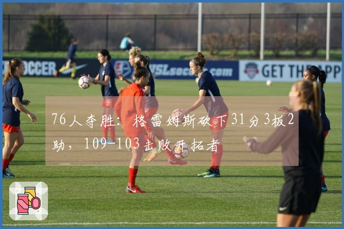 76人夺胜：格雷姆斯砍下31分3板2助，109-103击败开拓者