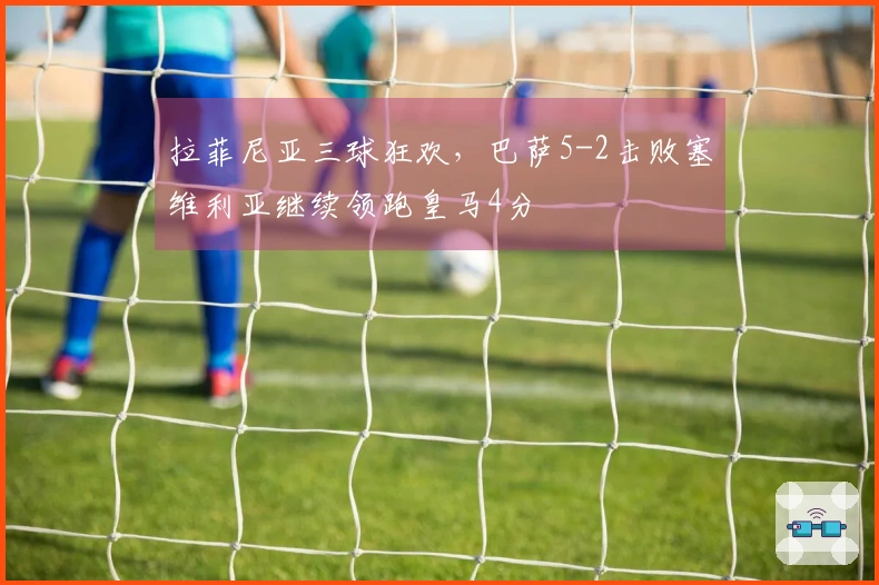 拉菲尼亚三球狂欢，巴萨5-2击败塞维利亚继续领跑皇马4分