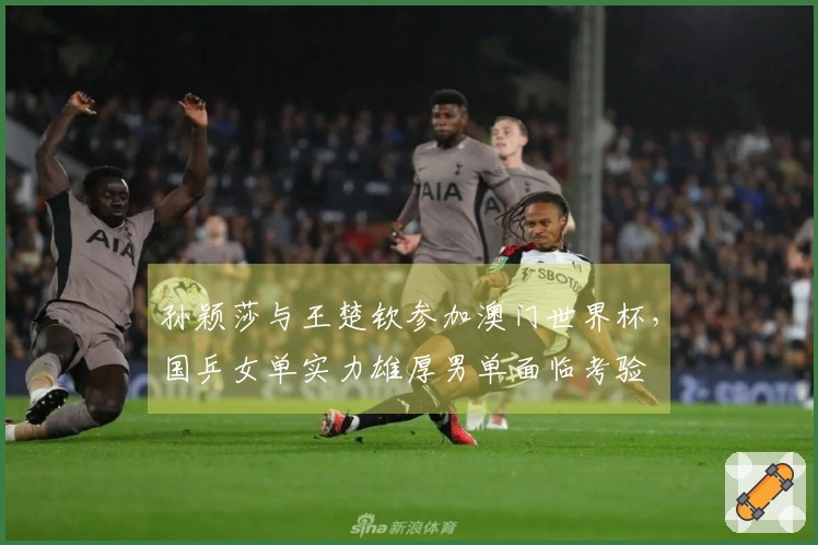 孙颖莎与王楚钦参加澳门世界杯，国乒女单实力雄厚男单面临考验