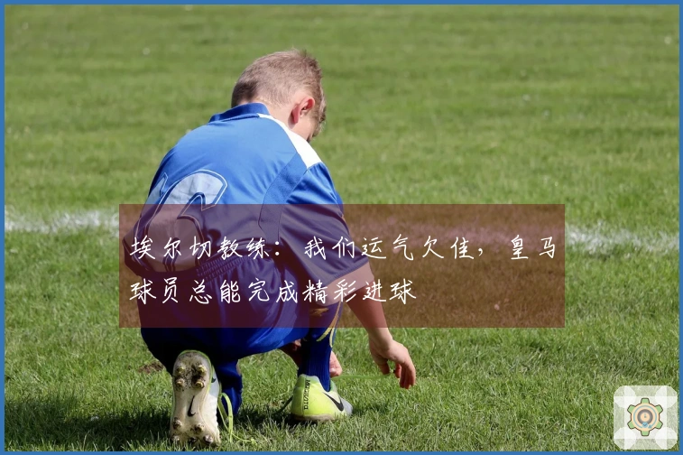 埃尔切教练：我们运气欠佳，皇马球员总能完成精彩进球